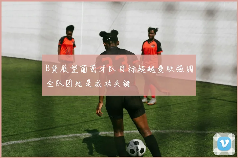 B费展望葡萄牙队目标超越曼联强调全队团结是成功关键